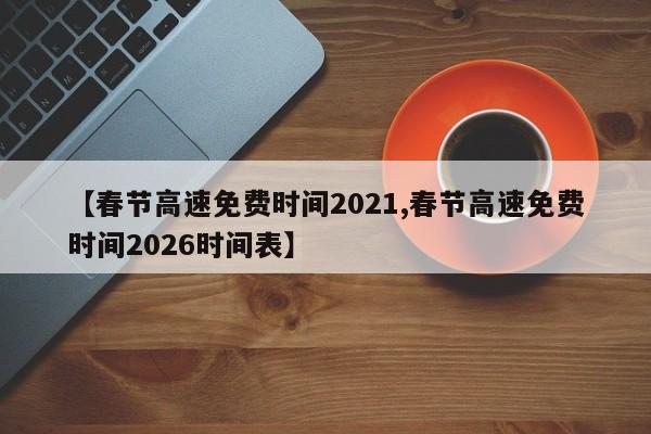 【春节高速免费时间2021,春节高速免费时间2026时间表】