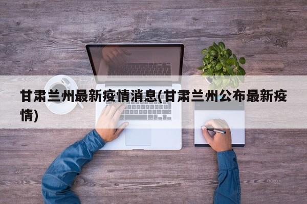 甘肃兰州最新疫情消息(甘肃兰州公布最新疫情)