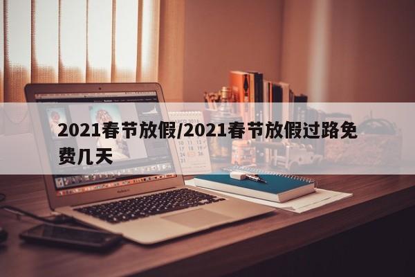 2021春节放假/2021春节放假过路免费几天