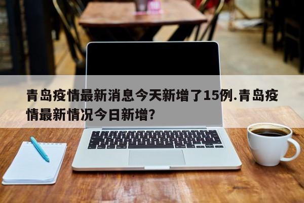 青岛疫情最新消息今天新增了15例.青岛疫情最新情况今日新增?