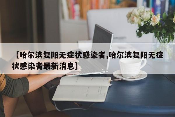 【哈尔滨复阳无症状感染者,哈尔滨复阳无症状感染者最新消息】