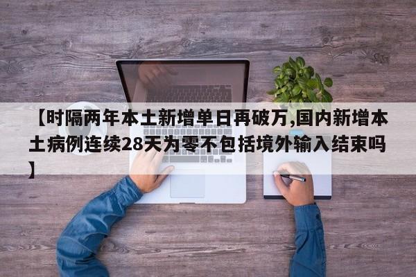 【时隔两年本土新增单日再破万,国内新增本土病例连续28天为零不包括境外输入结束吗】