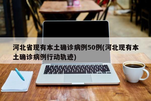 河北省现有本土确诊病例50例(河北现有本土确诊病例行动轨迹)