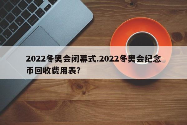 2022冬奥会闭幕式.2022冬奥会纪念币回收费用表?