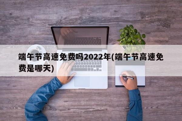 端午节高速免费吗2022年(端午节高速免费是哪天)