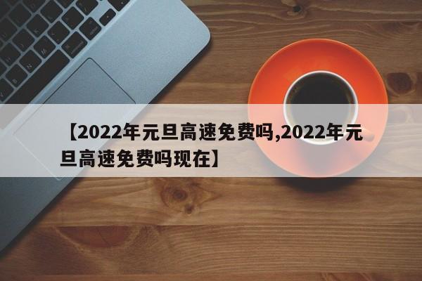 【2022年元旦高速免费吗,2022年元旦高速免费吗现在】