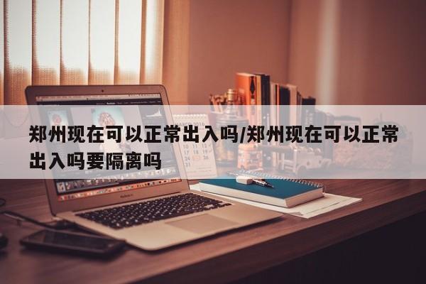 郑州现在可以正常出入吗/郑州现在可以正常出入吗要隔离吗