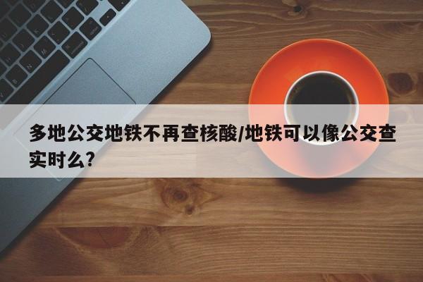 多地公交地铁不再查核酸/地铁可以像公交查实时么?