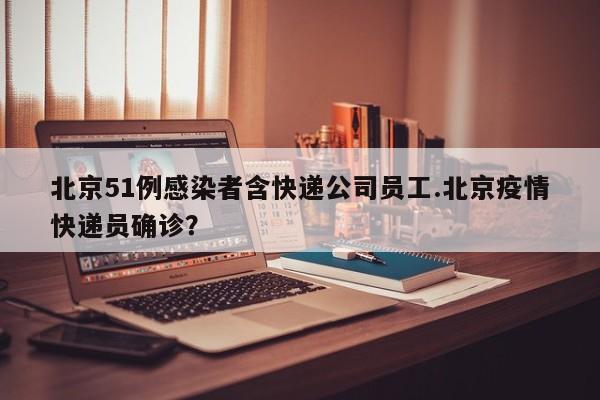 北京51例感染者含快递公司员工.北京疫情快递员确诊?