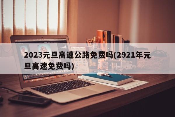 2023元旦高速公路免费吗(2921年元旦高速免费吗)