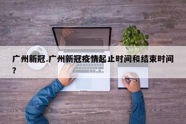 广州新冠.广州新冠疫情起止时间和结束时间?
