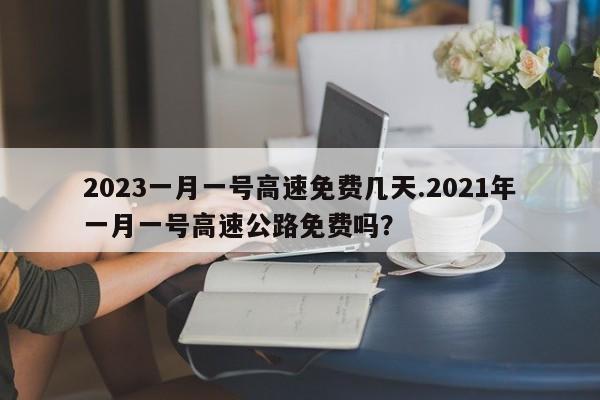 2023一月一号高速免费几天.2021年一月一号高速公路免费吗?