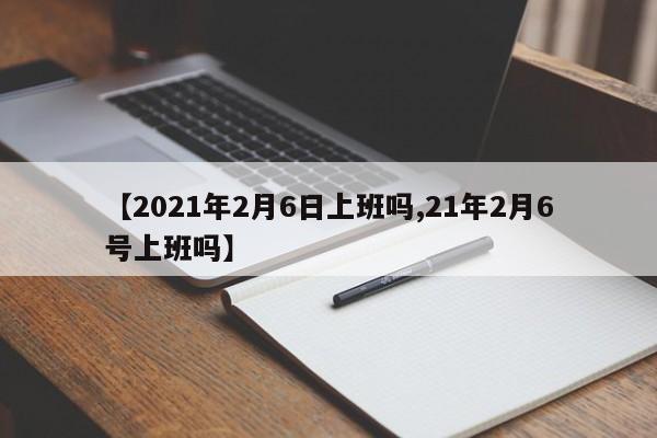 【2021年2月6日上班吗,21年2月6号上班吗】