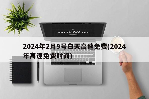 2024年2月9号白天高速免费(2024年高速免费时间)