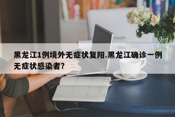黑龙江1例境外无症状复阳.黑龙江确诊一例无症状感染者?