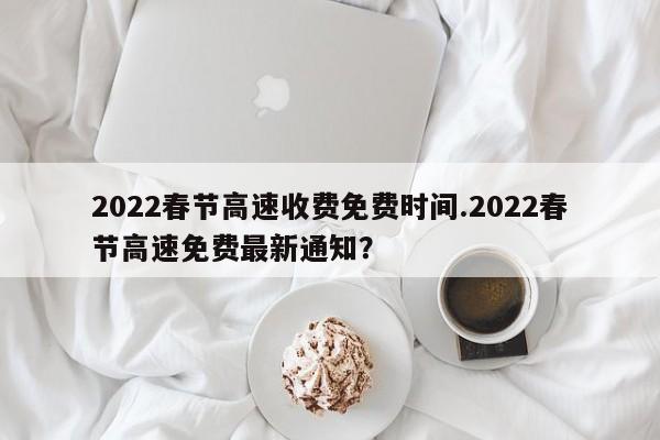 2022春节高速收费免费时间.2022春节高速免费最新通知?