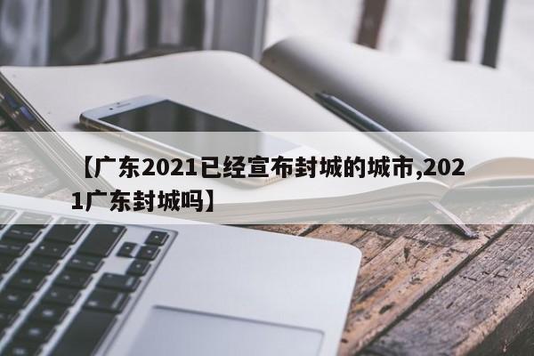 【广东2021已经宣布封城的城市,2021广东封城吗】