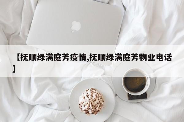 【抚顺绿满庭芳疫情,抚顺绿满庭芳物业电话】