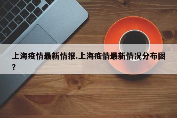 上海疫情最新情报.上海疫情最新情况分布图?