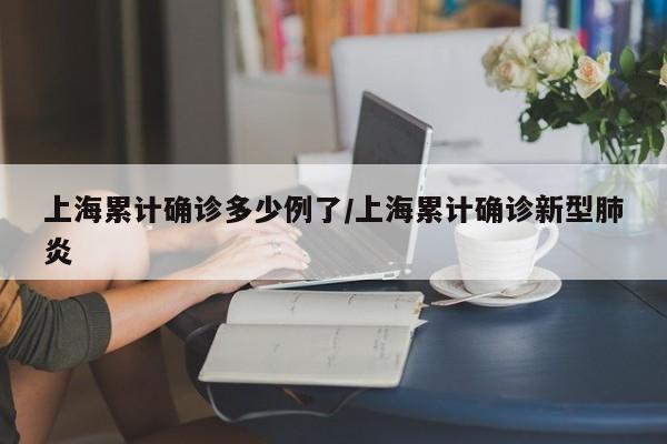 上海累计确诊多少例了/上海累计确诊新型肺炎